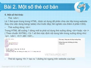Bài 2. Một số thẻ cơ bản
6. Một số thẻ khác
- Thẻ <div>:
Là 1 thẻ quan trọng trong HTML, được sử dụng để phân chia các lớp trong website
thay cho việc dùng bảng( table) như trước đây( Sẽ nghiên cứu thêm ở phần CSS).
- Thẻ xuống dòng <br>:
Trong HTML để xuống 1 dòng mới ta phải sử dụng thẻ xuống dòng <br> hoặc <br />
( Theo chuẩn XHTML). Có 1 số thẻ mặc định nội dung bên trong xuống dòng như:
<p>, <div>, <h1> đến <h6>,…
Ví dụ: http://jsbin.com/oruyab/1/edit
- Thẻ kẻ ngang <hr /> tạo ra 1 đường kẻ ngang trên website của bạn
 
