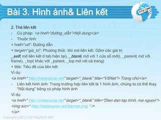Bài 3. Hình ảnh& Liên kết
2. Thẻ liên kết
- Cú pháp: <a href=“đường_dẫn”>Nội dung</a>
- Thuộc tính:
+ href=“url”: Đường dẫn
+ target=“giá_trị”: Phương thức khi mở liên kết. Gồm các giá trị
_self( mở liên kết ở tab hiện tại), _blank( mở với 1 cửa sổ mới), _parent( mở với
frame), _top( khác với _parent, _top mở với cả trang)
+ title: Tiêu đề của liên kết
Ví dụ:
<a href=“ http://vietsource.net” target=“_blank” title=“VSNet”> Trang chủ</a>
- Liên kết hình ảnh: Trong trường hợp liên kết là 1 hình ảnh, chúng ta có thể thay
“Nội dung” bằng cú pháp hình ảnh
Ví dụ:
<a href=“ http://vietsource.net” target=“_blank” title=“Dien dan lap trinh, ma nguon”>
<img src=“ http://vietsource.net/banner.png “ />
</a>
 