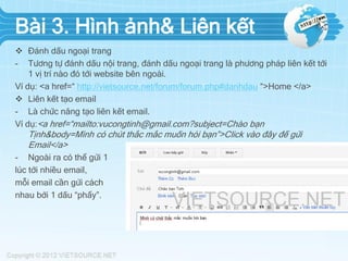 Bài 3. Hình ảnh& Liên kết
 Đánh dấu ngoại trang
- Tương tự đánh dấu nội trang, đánh dấu ngoại trang là phương pháp liên kết tới
1 vị trí nào đó tới website bên ngoài.
Ví dụ: <a href=“ http://vietsource.net/forum/forum.php#danhdau “>Home </a>
 Liên kết tạo email
- Là chức năng tạo liên kết email.
Ví dụ:<a href=“mailto:vucongtinh@gmail.com?subject=Chào bạn
Tịnh&body=Mình có chút thắc mắc muốn hỏi bạn”>Click vào đây để gửi
Email</a>
- Ngoài ra có thể gửi 1
lúc tới nhiều email,
mỗi email cần gửi cách
nhau bởi 1 dấu “phẩy”.
 
