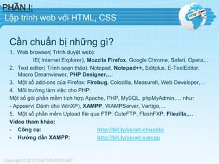 PHẦN I:
Lập trình web với HTML, CSS
Cần chuẩn bị những gì?
1. Web browser( Trình duyệt web):
IE( Internet Explorer), Mozzila Firefox, Google Chrome, Safari, Opera,…
2. Text editor( Trình soạn thảo): Notepad, Notepad++, Editplus, E-TextEditor,
Macro Dreamviewer, PHP Designer,…
3. Một số add-ons của Firefox: Firebug, Colozilla, Measurelt, Web Developer,…
4. Môi trường làm việc cho PHP:
Một số gói phần mềm tích hợp Apache, PHP, MySQL, phpMyAdmin,… như:
- Appserv( Dành cho WinXP), XAMPP, WAMPServer, Vertigo,…
5. Một số phần mềm Upload file qua FTP: CuteFTP, FlashFXP, Filezilla,…
Video tham khảo:
- Công cụ: http://bit.ly/vsnet-chuanbi
- Hướng dẫn XAMPP: http://bit.ly/vsnet-xampp
 