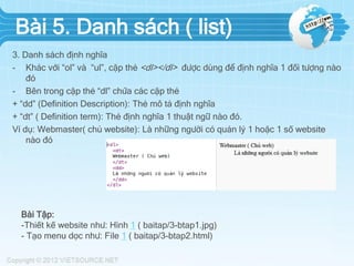 Bài 5. Danh sách ( list)
3. Danh sách định nghĩa
- Khác với “ol” và “ul”, cặp thẻ <dl></dl> được dùng để định nghĩa 1 đối tượng nào
đó
- Bên trong cặp thẻ “dl” chứa các cặp thẻ
+ “dd” (Definition Description): Thẻ mô tả định nghĩa
+ “dt” ( Definition term): Thẻ định nghĩa 1 thuật ngữ nào đó.
Ví dụ: Webmaster( chủ website): Là những người có quản lý 1 hoặc 1 số website
nào đó
Bài Tập:
-Thiết kế website như: Hình 1 ( baitap/3-btap1.jpg)
- Tạo menu dọc như: File 1 ( baitap/3-btap2.html)
 
