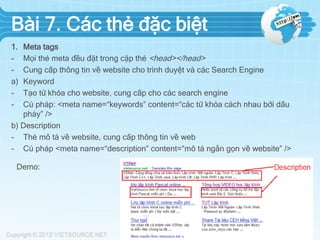 Bài 7. Các thẻ đặc biệt
1. Meta tags
- Mọi thẻ meta đều đặt trong cặp thẻ <head></head>
- Cung cấp thông tin về website cho trình duyệt và các Search Engine
a) Keyword
- Tạo từ khóa cho website, cung cấp cho các search engine
- Cú pháp: <meta name=“keywords” content=“các từ khóa cách nhau bởi dấu
phảy” />
b) Description
- Thẻ mô tả về website, cung cấp thông tin về web
- Cú pháp <meta name=“description” content=“mô tả ngắn gọn về website” />
Demo:
 
