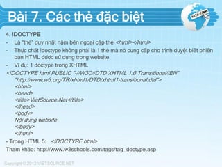 Bài 7. Các thẻ đặc biệt
4. !DOCTYPE
- Là “thẻ” duy nhất nằm bên ngoại cặp thẻ <html></html>
- Thực chất !doctype không phải là 1 thẻ mà nó cung cấp cho trình duyệt biết phiên
bản HTML được sử dụng trong website
- Ví dụ: 1 doctype trong XHTML
<!DOCTYPE html PUBLIC "-//W3C//DTD XHTML 1.0 Transitional//EN"
"http://www.w3.org/TR/xhtml1/DTD/xhtml1-transitional.dtd">
<html>
<head>
<title>VietSource.Net</title>
</head>
<body>
Nội dung website
</body>
</html>
- Trong HTML 5: <!DOCTYPE html>
Tham khảo: http://www.w3schools.com/tags/tag_doctype.asp
 