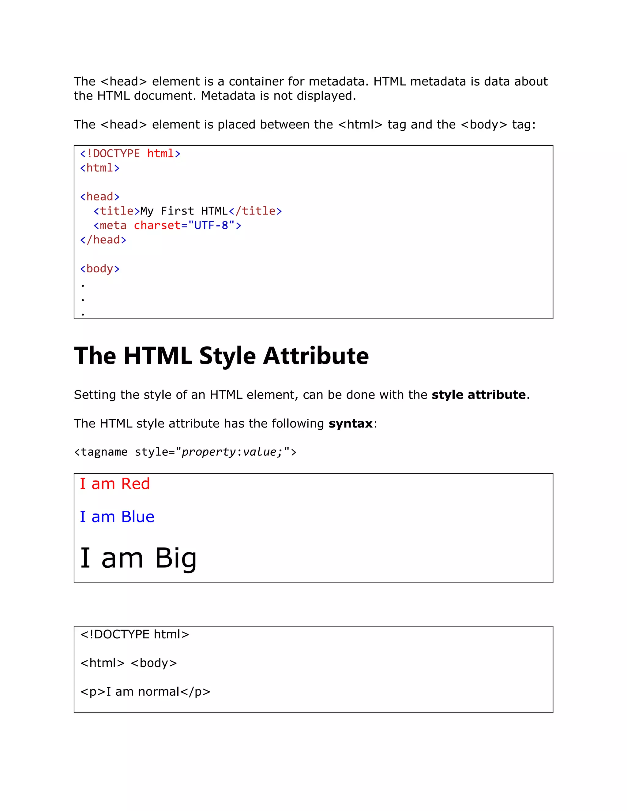 The <head> element is a container for metadata. HTML metadata is data about
the HTML document. Metadata is not displayed.
The <head> element is placed between the <html> tag and the <body> tag:
<!DOCTYPE html>
<html>
<head>
<title>My First HTML</title>
<meta charset="UTF-8">
</head>
<body>
.
.
.
The HTML Style Attribute
Setting the style of an HTML element, can be done with the style attribute.
The HTML style attribute has the following syntax:
<tagname style="property:value;">
I am Red
I am Blue
I am Big
<!DOCTYPE html>
<html> <body>
<p>I am normal</p>
 