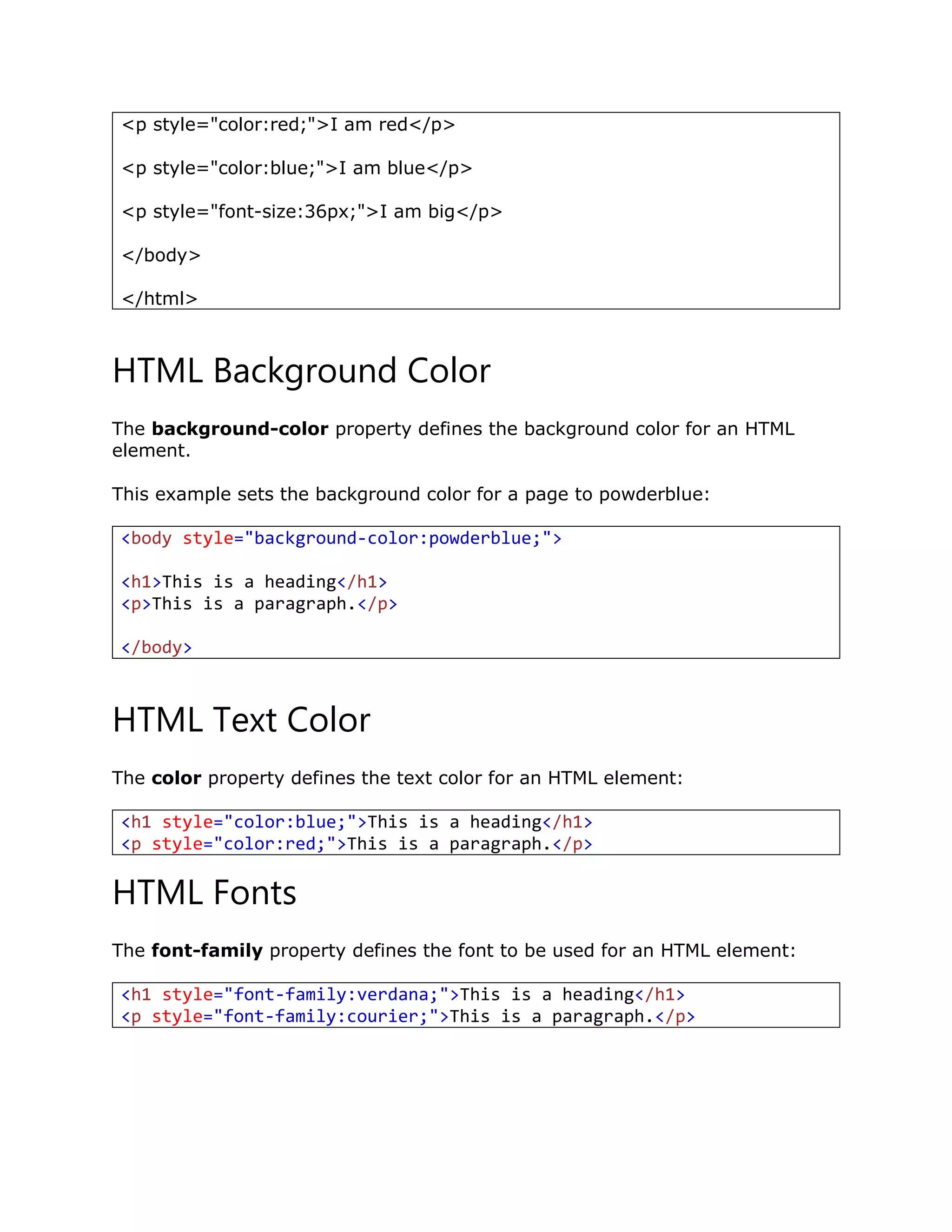 <p style="color:red;">I am red</p>
<p style="color:blue;">I am blue</p>
<p style="font-size:36px;">I am big</p>
</body>
</html>
HTML Background Color
The background-color property defines the background color for an HTML
element.
This example sets the background color for a page to powderblue:
<body style="background-color:powderblue;">
<h1>This is a heading</h1>
<p>This is a paragraph.</p>
</body>
HTML Text Color
The color property defines the text color for an HTML element:
<h1 style="color:blue;">This is a heading</h1>
<p style="color:red;">This is a paragraph.</p>
HTML Fonts
The font-family property defines the font to be used for an HTML element:
<h1 style="font-family:verdana;">This is a heading</h1>
<p style="font-family:courier;">This is a paragraph.</p>
 