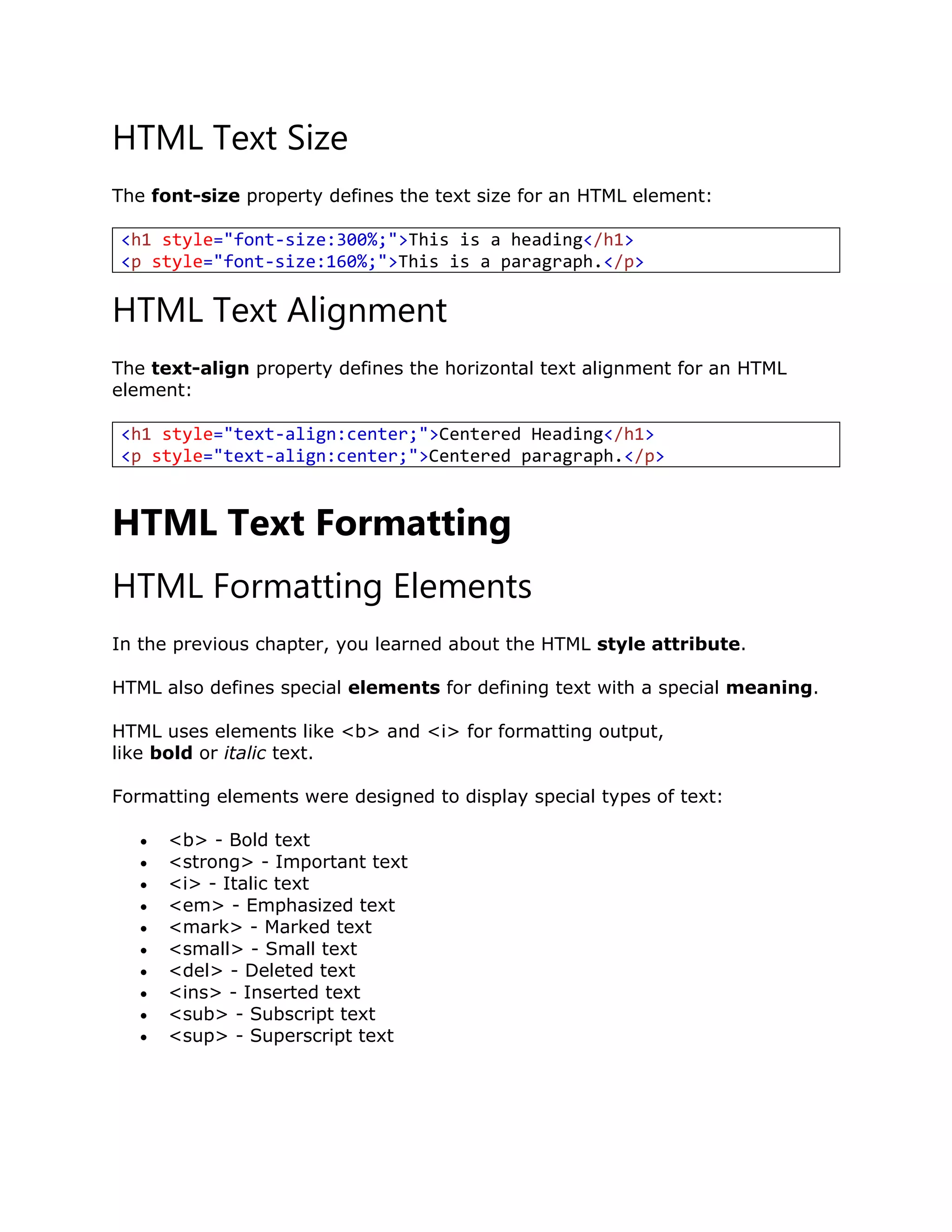 HTML Text Size
The font-size property defines the text size for an HTML element:
<h1 style="font-size:300%;">This is a heading</h1>
<p style="font-size:160%;">This is a paragraph.</p>
HTML Text Alignment
The text-align property defines the horizontal text alignment for an HTML
element:
<h1 style="text-align:center;">Centered Heading</h1>
<p style="text-align:center;">Centered paragraph.</p>
HTML Text Formatting
HTML Formatting Elements
In the previous chapter, you learned about the HTML style attribute.
HTML also defines special elements for defining text with a special meaning.
HTML uses elements like <b> and <i> for formatting output,
like bold or italic text.
Formatting elements were designed to display special types of text:
 <b> - Bold text
 <strong> - Important text
 <i> - Italic text
 <em> - Emphasized text
 <mark> - Marked text
 <small> - Small text
 <del> - Deleted text
 <ins> - Inserted text
 <sub> - Subscript text
 <sup> - Superscript text
 