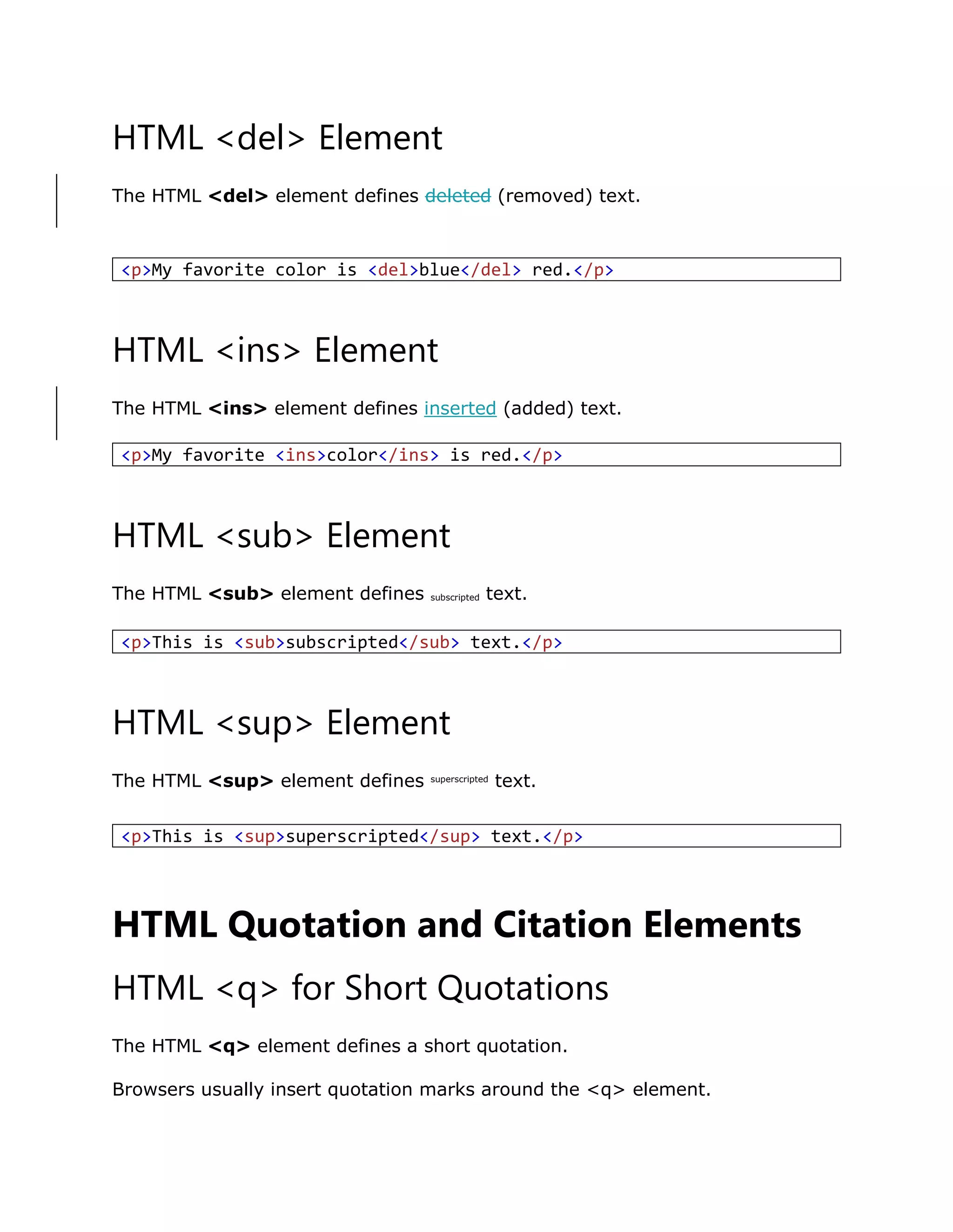 HTML <del> Element
The HTML <del> element defines deleted (removed) text.
HTML <ins> Element
The HTML <ins> element defines inserted (added) text.
HTML <sub> Element
The HTML <sub> element defines subscripted text.
HTML <sup> Element
The HTML <sup> element defines superscripted
text.
HTML Quotation and Citation Elements
HTML <q> for Short Quotations
The HTML <q> element defines a short quotation.
Browsers usually insert quotation marks around the <q> element.
<p>My favorite color is <del>blue</del> red.</p>
<p>My favorite <ins>color</ins> is red.</p>
<p>This is <sub>subscripted</sub> text.</p>
<p>This is <sup>superscripted</sup> text.</p>
 