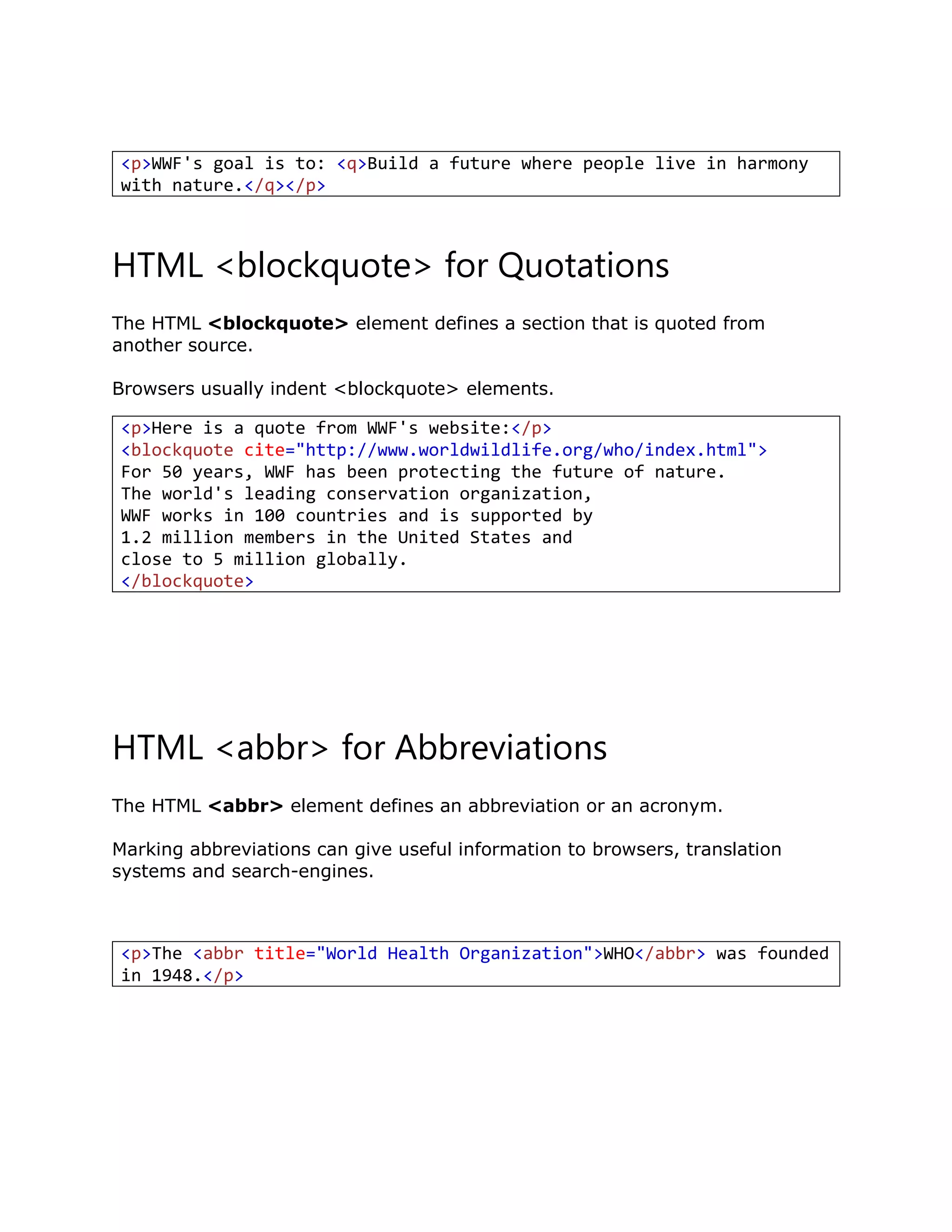 HTML <blockquote> for Quotations
The HTML <blockquote> element defines a section that is quoted from
another source.
Browsers usually indent <blockquote> elements.
HTML <abbr> for Abbreviations
The HTML <abbr> element defines an abbreviation or an acronym.
Marking abbreviations can give useful information to browsers, translation
systems and search-engines.
<p>WWF's goal is to: <q>Build a future where people live in harmony
with nature.</q></p>
<p>Here is a quote from WWF's website:</p>
<blockquote cite="http://www.worldwildlife.org/who/index.html">
For 50 years, WWF has been protecting the future of nature.
The world's leading conservation organization,
WWF works in 100 countries and is supported by
1.2 million members in the United States and
close to 5 million globally.
</blockquote>
<p>The <abbr title="World Health Organization">WHO</abbr> was founded
in 1948.</p>
 