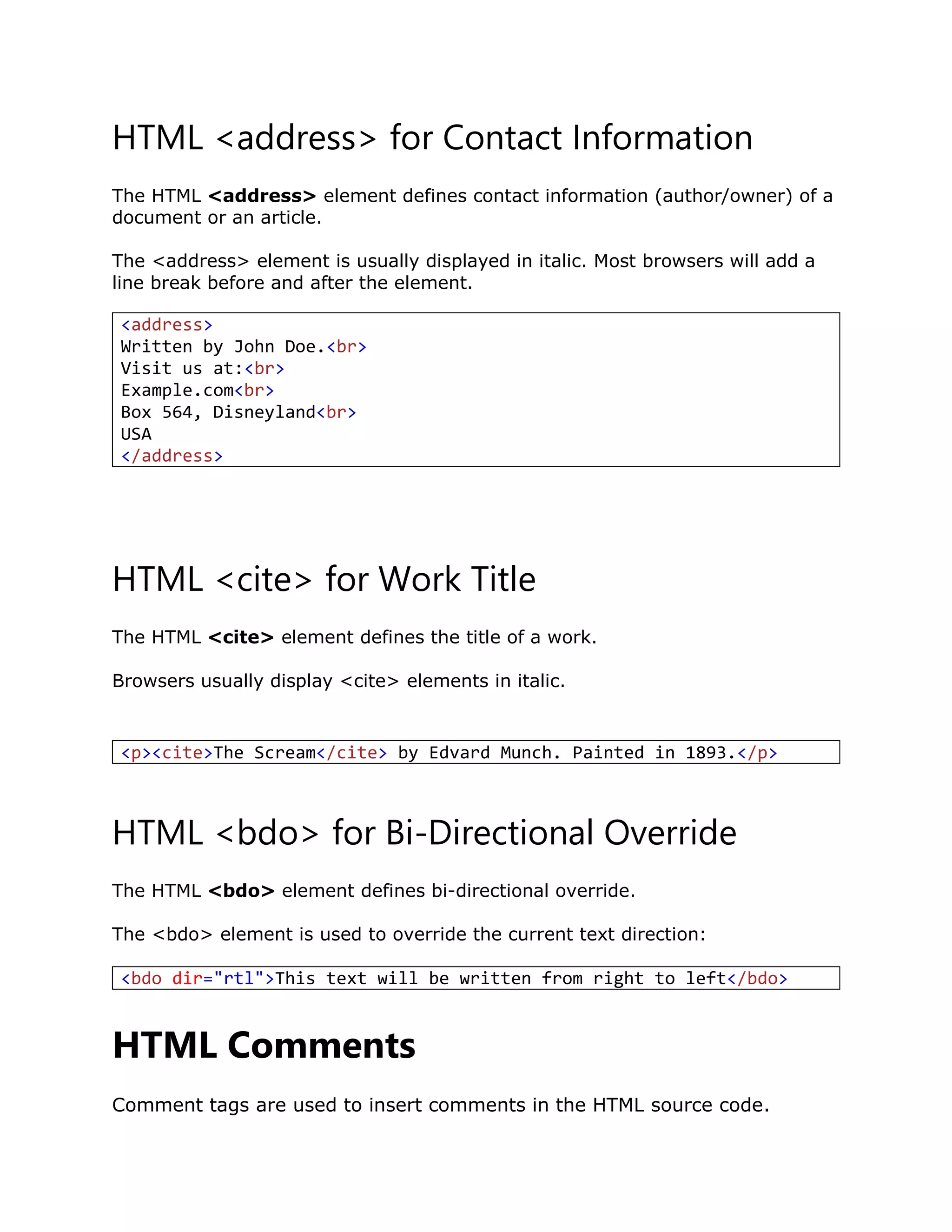 HTML <address> for Contact Information
The HTML <address> element defines contact information (author/owner) of a
document or an article.
The <address> element is usually displayed in italic. Most browsers will add a
line break before and after the element.
HTML <cite> for Work Title
The HTML <cite> element defines the title of a work.
Browsers usually display <cite> elements in italic.
HTML <bdo> for Bi-Directional Override
The HTML <bdo> element defines bi-directional override.
The <bdo> element is used to override the current text direction:
<bdo dir="rtl">This text will be written from right to left</bdo>
HTML Comments
Comment tags are used to insert comments in the HTML source code.
<address>
Written by John Doe.<br>
Visit us at:<br>
Example.com<br>
Box 564, Disneyland<br>
USA
</address>
<p><cite>The Scream</cite> by Edvard Munch. Painted in 1893.</p>
 