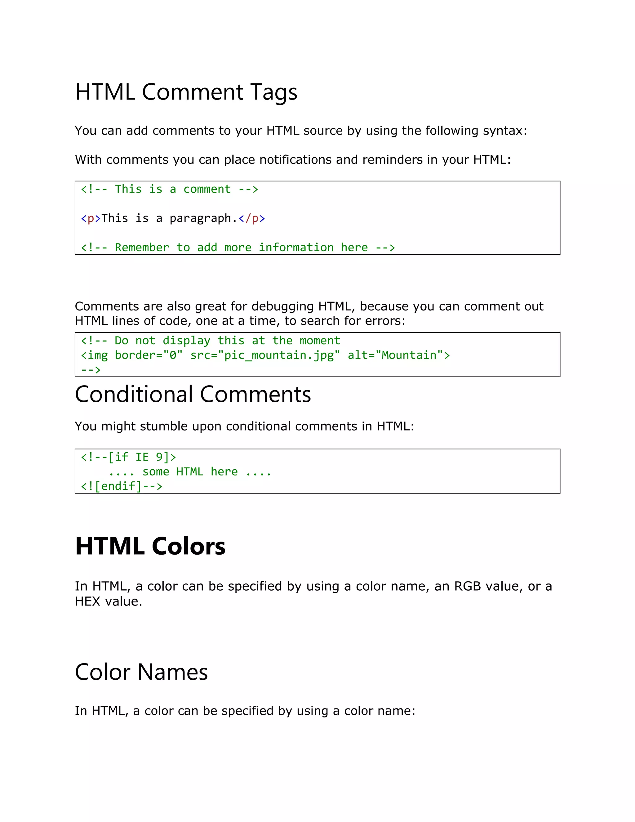 HTML Comment Tags
You can add comments to your HTML source by using the following syntax:
With comments you can place notifications and reminders in your HTML:
<!-- This is a comment -->
<p>This is a paragraph.</p>
<!-- Remember to add more information here -->
Comments are also great for debugging HTML, because you can comment out
HTML lines of code, one at a time, to search for errors:
Conditional Comments
You might stumble upon conditional comments in HTML:
HTML Colors
In HTML, a color can be specified by using a color name, an RGB value, or a
HEX value.
Color Names
In HTML, a color can be specified by using a color name:
<!-- Do not display this at the moment
<img border="0" src="pic_mountain.jpg" alt="Mountain">
-->
<!--[if IE 9]>
.... some HTML here ....
<![endif]-->
 