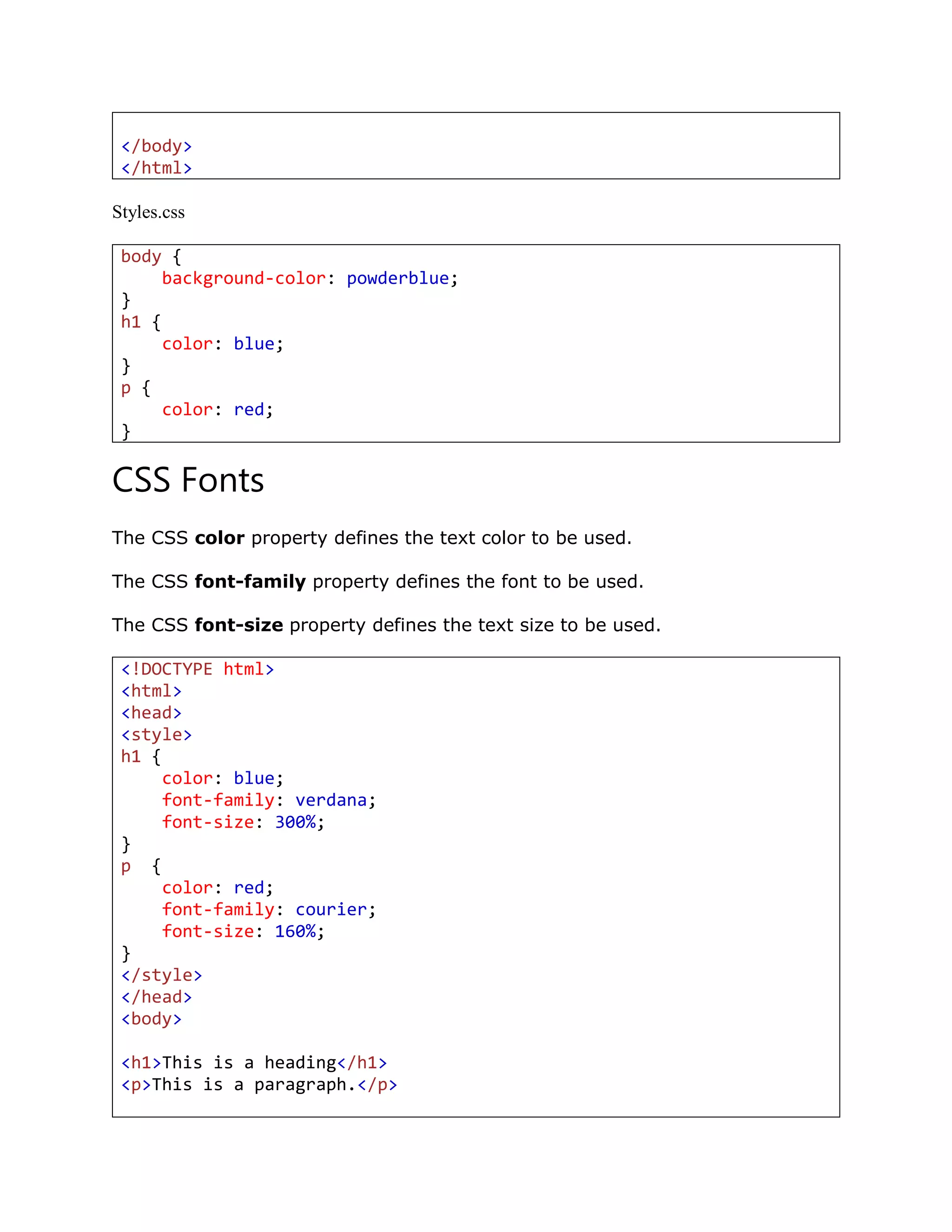 </body>
</html>
Styles.css
body {
background-color: powderblue;
}
h1 {
color: blue;
}
p {
color: red;
}
CSS Fonts
The CSS color property defines the text color to be used.
The CSS font-family property defines the font to be used.
The CSS font-size property defines the text size to be used.
<!DOCTYPE html>
<html>
<head>
<style>
h1 {
color: blue;
font-family: verdana;
font-size: 300%;
}
p {
color: red;
font-family: courier;
font-size: 160%;
}
</style>
</head>
<body>
<h1>This is a heading</h1>
<p>This is a paragraph.</p>
 