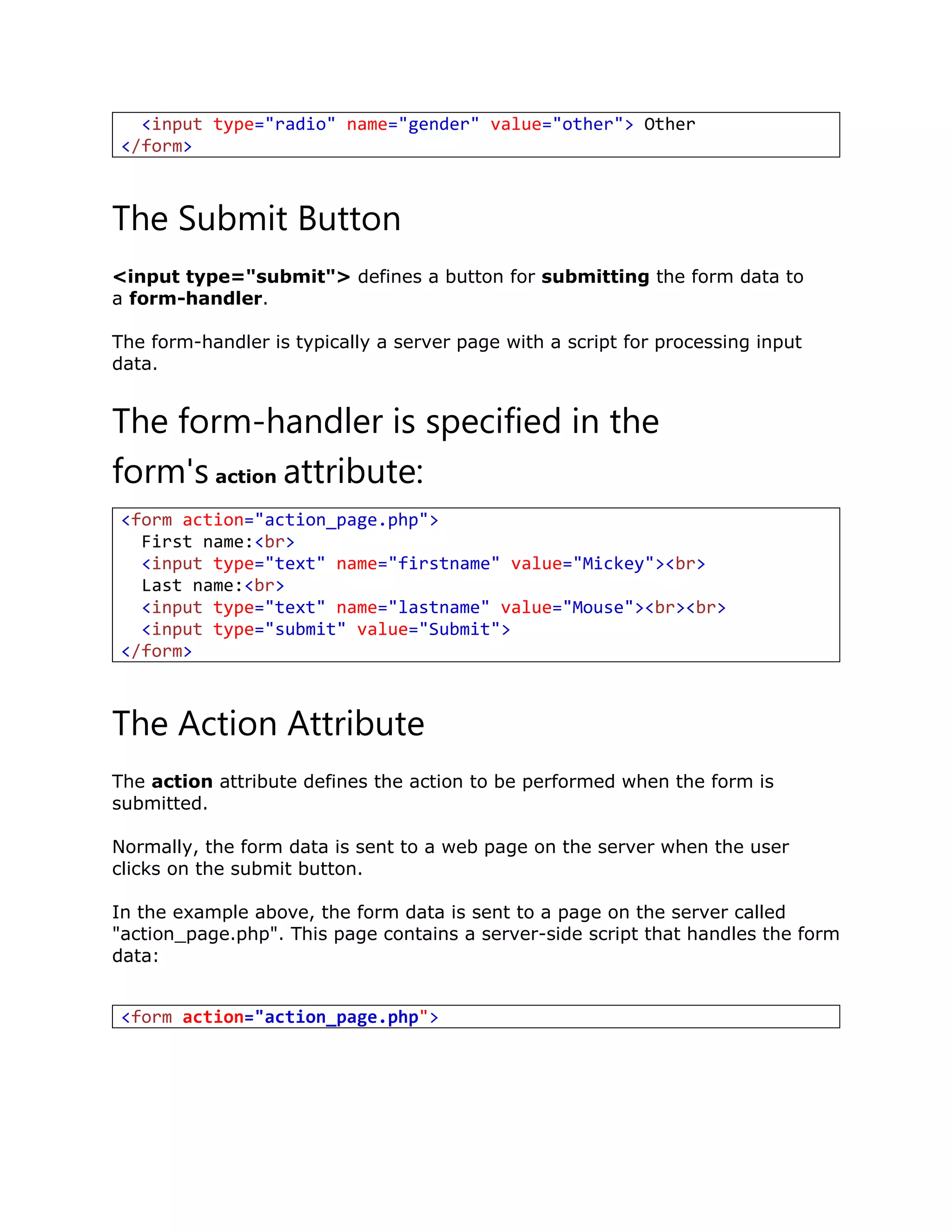 The Submit Button
<input type="submit"> defines a button for submitting the form data to
a form-handler.
The form-handler is typically a server page with a script for processing input
data.
The form-handler is specified in the
form's action attribute:
<form action="action_page.php">
First name:<br>
<input type="text" name="firstname" value="Mickey"><br>
Last name:<br>
<input type="text" name="lastname" value="Mouse"><br><br>
<input type="submit" value="Submit">
</form>
The Action Attribute
The action attribute defines the action to be performed when the form is
submitted.
Normally, the form data is sent to a web page on the server when the user
clicks on the submit button.
In the example above, the form data is sent to a page on the server called
"action_page.php". This page contains a server-side script that handles the form
data:
<input type="radio" name="gender" value="other"> Other
</form>
<form action="action_page.php">
 