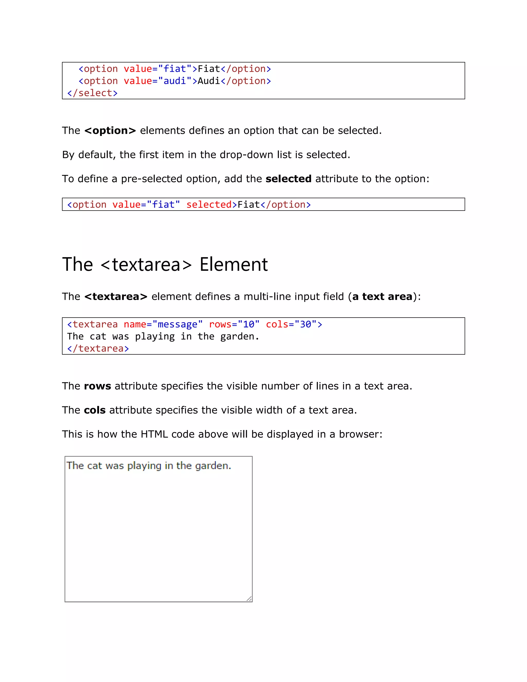 The <option> elements defines an option that can be selected.
By default, the first item in the drop-down list is selected.
To define a pre-selected option, add the selected attribute to the option:
The <textarea> Element
The <textarea> element defines a multi-line input field (a text area):
The rows attribute specifies the visible number of lines in a text area.
The cols attribute specifies the visible width of a text area.
This is how the HTML code above will be displayed in a browser:
<option value="fiat">Fiat</option>
<option value="audi">Audi</option>
</select>
<option value="fiat" selected>Fiat</option>
<textarea name="message" rows="10" cols="30">
The cat was playing in the garden.
</textarea>
 