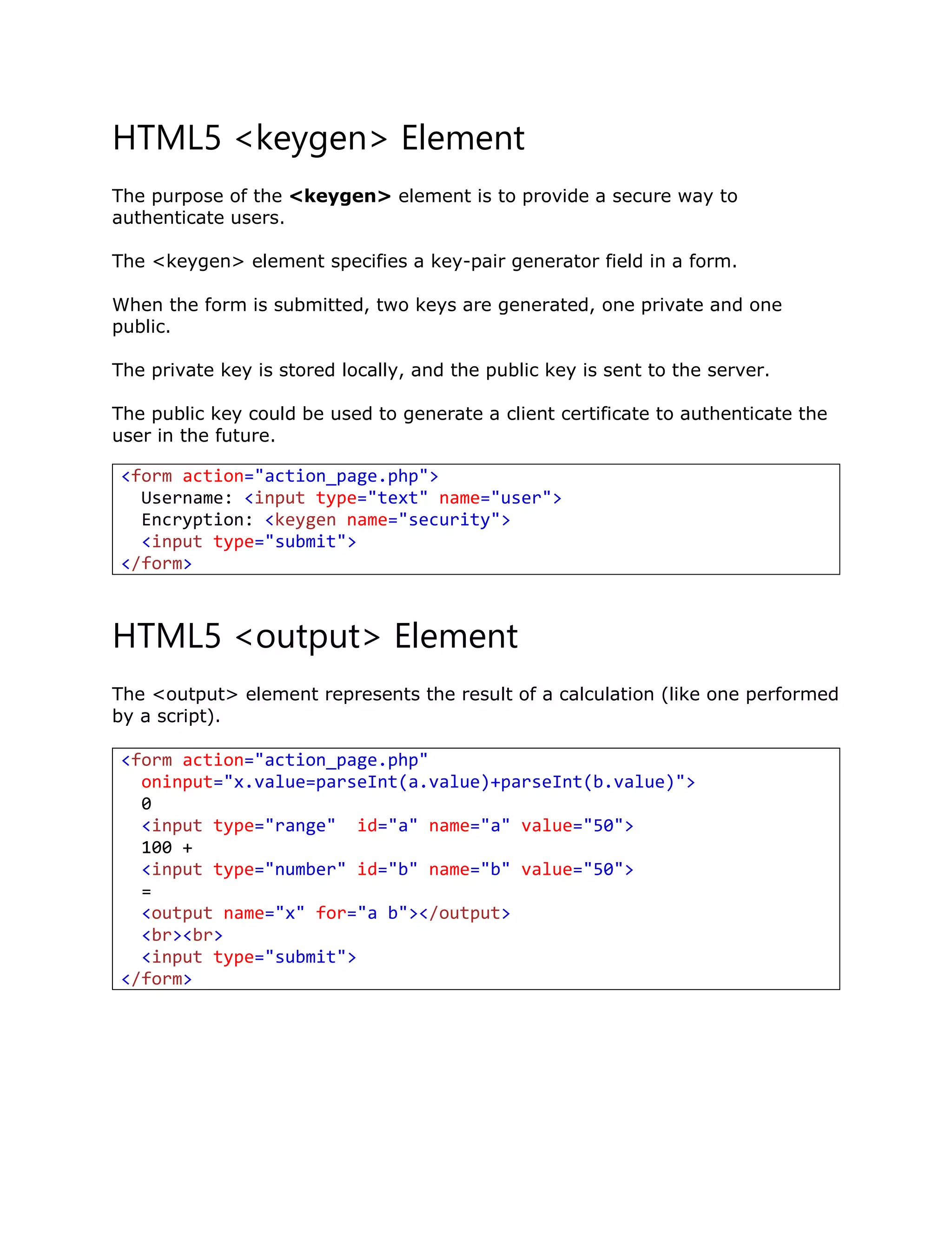 HTML5 <keygen> Element
The purpose of the <keygen> element is to provide a secure way to
authenticate users.
The <keygen> element specifies a key-pair generator field in a form.
When the form is submitted, two keys are generated, one private and one
public.
The private key is stored locally, and the public key is sent to the server.
The public key could be used to generate a client certificate to authenticate the
user in the future.
HTML5 <output> Element
The <output> element represents the result of a calculation (like one performed
by a script).
<form action="action_page.php"
oninput="x.value=parseInt(a.value)+parseInt(b.value)">
0
<input type="range" id="a" name="a" value="50">
100 +
<input type="number" id="b" name="b" value="50">
=
<output name="x" for="a b"></output>
<br><br>
<input type="submit">
</form>
<form action="action_page.php">
Username: <input type="text" name="user">
Encryption: <keygen name="security">
<input type="submit">
</form>
 