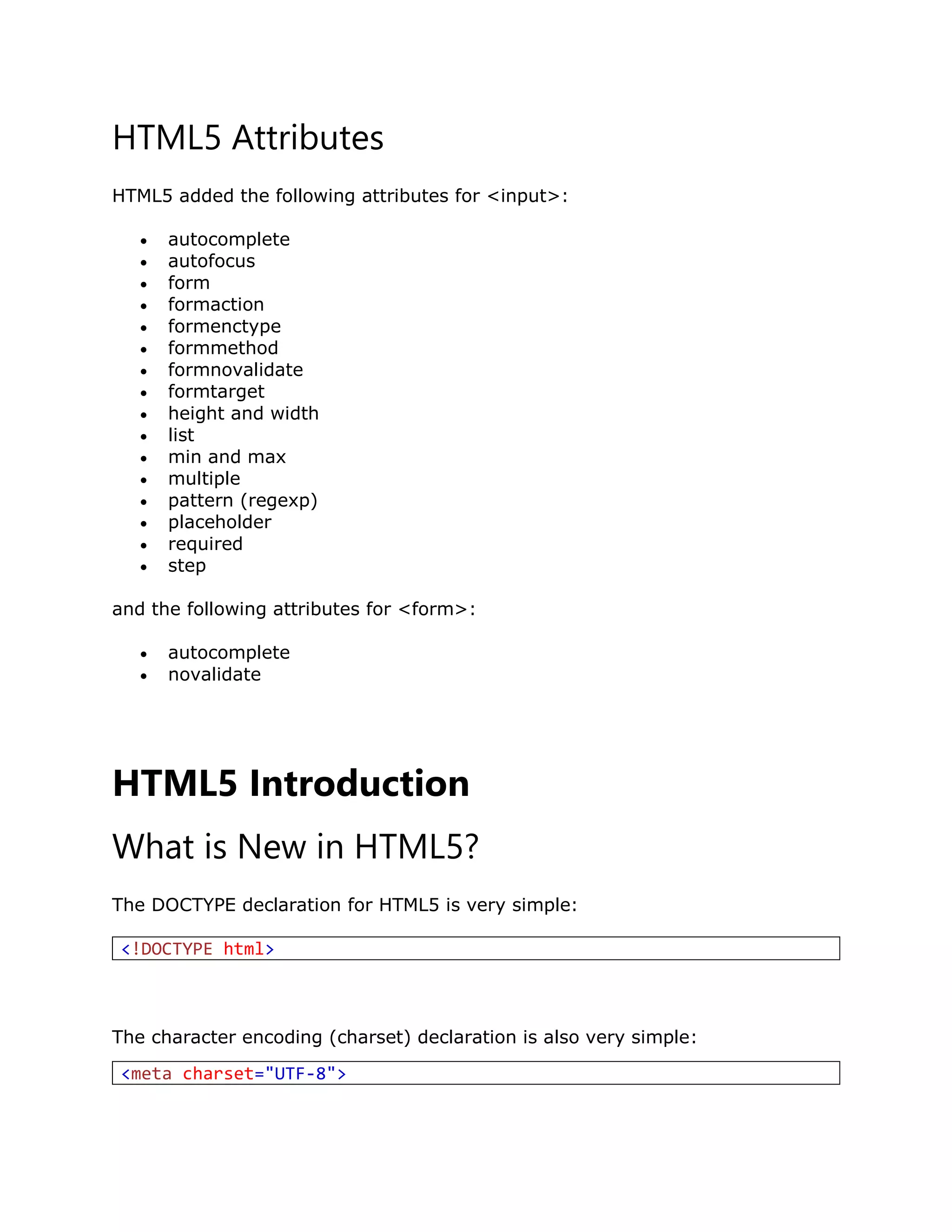 HTML5 Attributes
HTML5 added the following attributes for <input>:
 autocomplete
 autofocus
 form
 formaction
 formenctype
 formmethod
 formnovalidate
 formtarget
 height and width
 list
 min and max
 multiple
 pattern (regexp)
 placeholder
 required
 step
and the following attributes for <form>:
 autocomplete
 novalidate
HTML5 Introduction
What is New in HTML5?
The DOCTYPE declaration for HTML5 is very simple:
<!DOCTYPE html>
The character encoding (charset) declaration is also very simple:
<meta charset="UTF-8">
 