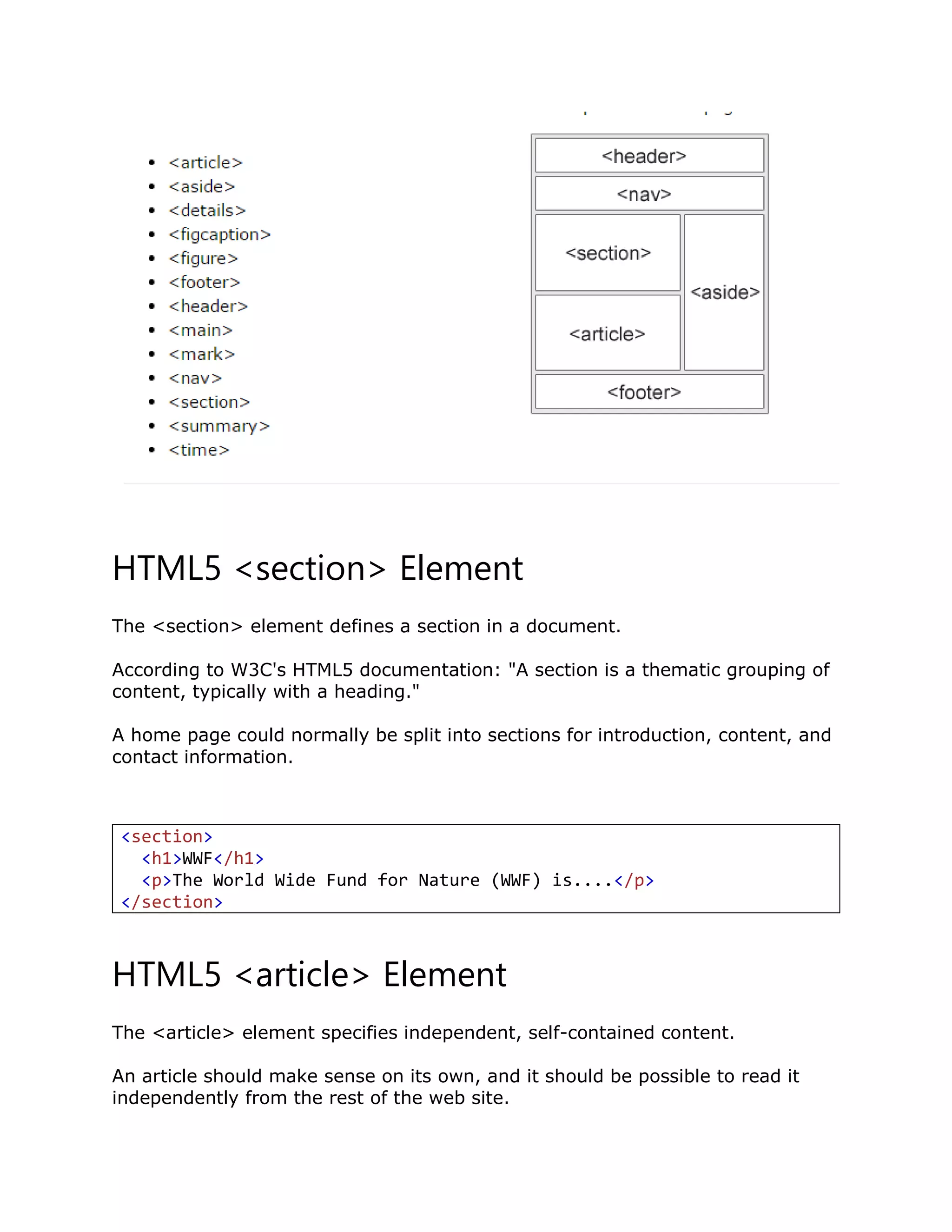 HTML5 <section> Element
The <section> element defines a section in a document.
According to W3C's HTML5 documentation: "A section is a thematic grouping of
content, typically with a heading."
A home page could normally be split into sections for introduction, content, and
contact information.
<section>
<h1>WWF</h1>
<p>The World Wide Fund for Nature (WWF) is....</p>
</section>
HTML5 <article> Element
The <article> element specifies independent, self-contained content.
An article should make sense on its own, and it should be possible to read it
independently from the rest of the web site.
 