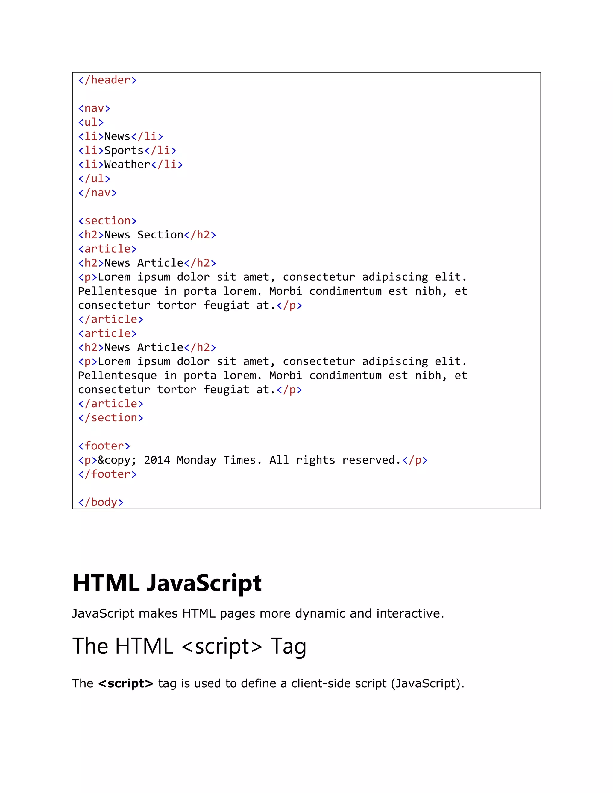 </header>
<nav>
<ul>
<li>News</li>
<li>Sports</li>
<li>Weather</li>
</ul>
</nav>
<section>
<h2>News Section</h2>
<article>
<h2>News Article</h2>
<p>Lorem ipsum dolor sit amet, consectetur adipiscing elit.
Pellentesque in porta lorem. Morbi condimentum est nibh, et
consectetur tortor feugiat at.</p>
</article>
<article>
<h2>News Article</h2>
<p>Lorem ipsum dolor sit amet, consectetur adipiscing elit.
Pellentesque in porta lorem. Morbi condimentum est nibh, et
consectetur tortor feugiat at.</p>
</article>
</section>
<footer>
<p>&copy; 2014 Monday Times. All rights reserved.</p>
</footer>
</body>
HTML JavaScript
JavaScript makes HTML pages more dynamic and interactive.
The HTML <script> Tag
The <script> tag is used to define a client-side script (JavaScript).
 