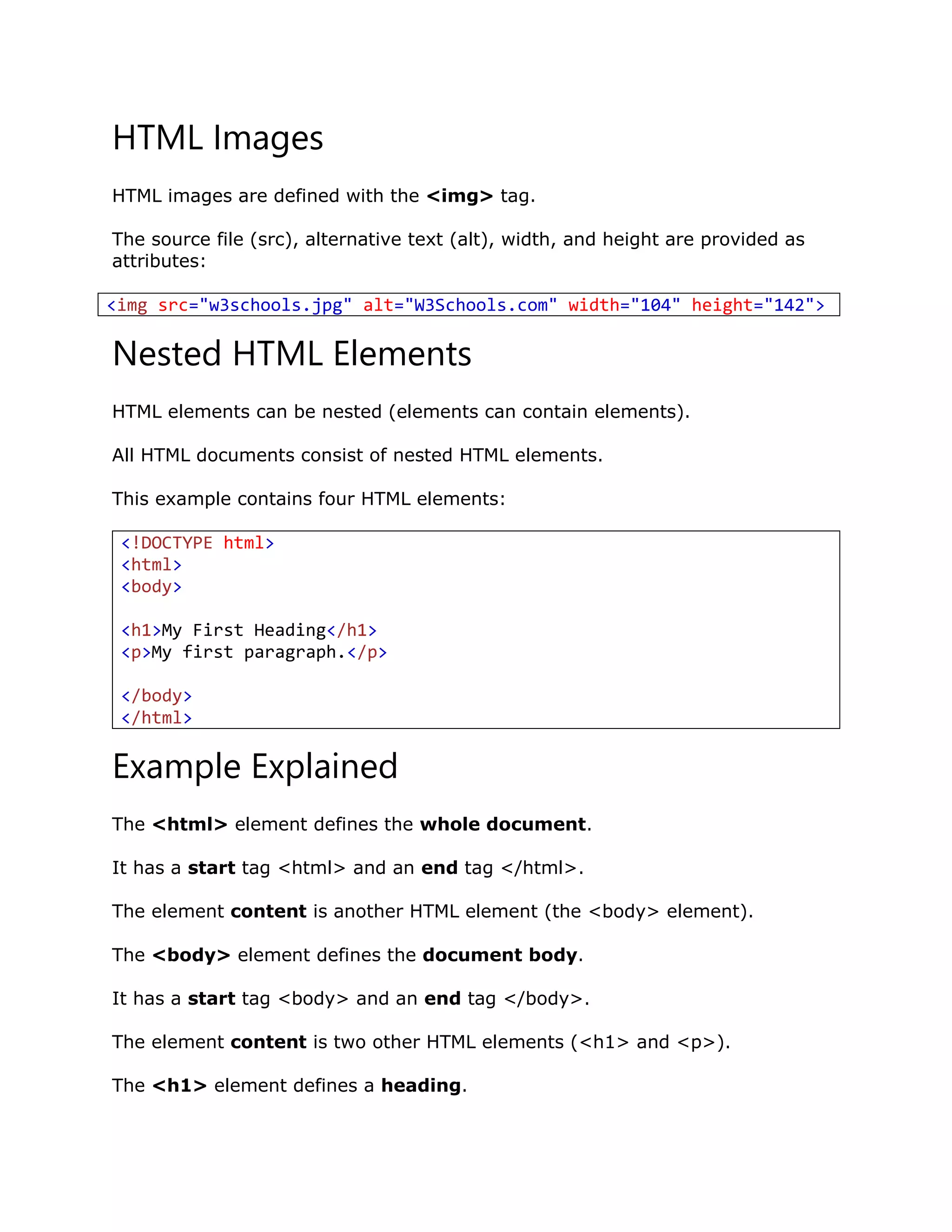 HTML Images
HTML images are defined with the <img> tag.
The source file (src), alternative text (alt), width, and height are provided as
attributes:
<img src="w3schools.jpg" alt="W3Schools.com" width="104" height="142">
Nested HTML Elements
HTML elements can be nested (elements can contain elements).
All HTML documents consist of nested HTML elements.
This example contains four HTML elements:
<!DOCTYPE html>
<html>
<body>
<h1>My First Heading</h1>
<p>My first paragraph.</p>
</body>
</html>
Example Explained
The <html> element defines the whole document.
It has a start tag <html> and an end tag </html>.
The element content is another HTML element (the <body> element).
The <body> element defines the document body.
It has a start tag <body> and an end tag </body>.
The element content is two other HTML elements (<h1> and <p>).
The <h1> element defines a heading.
 