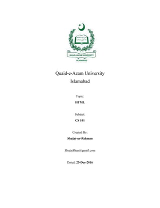 Quaid-e-Azam University
Islamabad
Topic:
HTML
Subject:
CS 101
Created By:
Shujat-ur-Rehman
ShujatShan@gmail.com
Dated: 23-Dec-2016
 