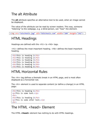 The alt Attribute
The alt attribute specifies an alternative text to be used, when an image cannot
be displayed.
The value of the attribute can be read by screen readers. This way, someone
"listening" to the webpage, e.g. a blind person, can "hear" the element.
<img src="w3schools.jpg" alt="W3Schools.com" width="104" height="142">
HTML Headings
Headings are defined with the <h1> to <h6> tags.
<h1> defines the most important heading. <h6> defines the least important
heading.
<h1>This is heading 1</h1>
<h2>This is heading 2</h2>
<h3>This is heading 3</h3>
<h4>This is heading 4</h4>
<h5>This is heading 5</h5>
<h6>This is heading 6</h6>
HTML Horizontal Rules
The <hr> tag defines a thematic break in an HTML page, and is most often
displayed as a horizontal rule.
The <hr> element is used to separate content (or define a change) in an HTML
page:
<h1>This is heading 1</h1>
<p>This is some text.</p>
<hr>
<h2>This is heading 2</h2>
<p>This is some other text.</p>
<hr>
The HTML <head> Element
The HTML <head> element has nothing to do with HTML headings.
 