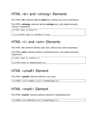 HTML <b> and <strong> Elements
The HTML <b> element defines bold text, without any extra importance.
The HTML <strong> element defines strong text, with added semantic
"strong" importance.
HTML <i> and <em> Elements
The HTML <i> element defines italic text, without any extra importance.
The HTML <em> element defines emphasized text, with added semantic
importance.
HTML <small> Element
The HTML <small> element defines smaller text:
HTML <mark> Element
The HTML <mark> element defines marked or highlighted text:
<b>This text is bold</b>
<strong>This text is strong</strong>
<i>This text is italic</i>
<em>This text is emphasized</em>
<h2>HTML <small>Small</small> Formatting</h2>
<h2>HTML <mark>Marked</mark> Formatting</h2>
 