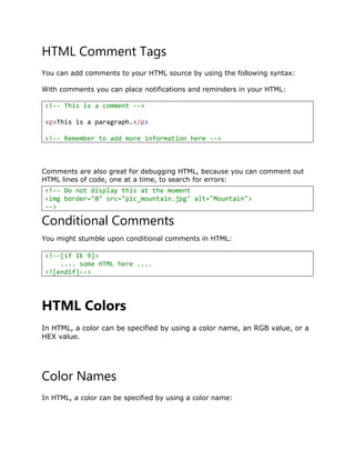 HTML Comment Tags
You can add comments to your HTML source by using the following syntax:
With comments you can place notifications and reminders in your HTML:
<!-- This is a comment -->
<p>This is a paragraph.</p>
<!-- Remember to add more information here -->
Comments are also great for debugging HTML, because you can comment out
HTML lines of code, one at a time, to search for errors:
Conditional Comments
You might stumble upon conditional comments in HTML:
HTML Colors
In HTML, a color can be specified by using a color name, an RGB value, or a
HEX value.
Color Names
In HTML, a color can be specified by using a color name:
<!-- Do not display this at the moment
<img border="0" src="pic_mountain.jpg" alt="Mountain">
-->
<!--[if IE 9]>
.... some HTML here ....
<![endif]-->
 