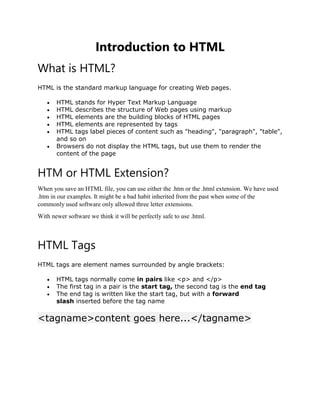 Introduction to HTML
What is HTML?
HTML is the standard markup language for creating Web pages.
 HTML stands for Hyper Text Markup Language
 HTML describes the structure of Web pages using markup
 HTML elements are the building blocks of HTML pages
 HTML elements are represented by tags
 HTML tags label pieces of content such as "heading", "paragraph", "table",
and so on
 Browsers do not display the HTML tags, but use them to render the
content of the page
HTM or HTML Extension?
When you save an HTML file, you can use either the .htm or the .html extension. We have used
.htm in our examples. It might be a bad habit inherited from the past when some of the
commonly used software only allowed three letter extensions.
With newer software we think it will be perfectly safe to use .html.
HTML Tags
HTML tags are element names surrounded by angle brackets:
 HTML tags normally come in pairs like <p> and </p>
 The first tag in a pair is the start tag, the second tag is the end tag
 The end tag is written like the start tag, but with a forward
slash inserted before the tag name
<tagname>content goes here...</tagname>
 
