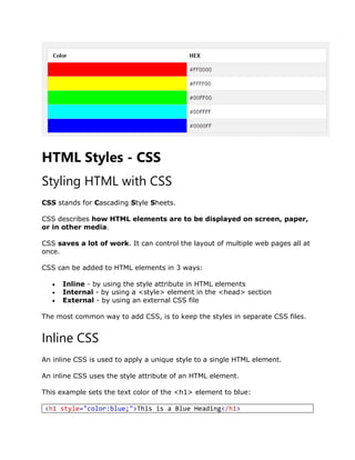 HTML Styles - CSS
Styling HTML with CSS
CSS stands for Cascading Style Sheets.
CSS describes how HTML elements are to be displayed on screen, paper,
or in other media.
CSS saves a lot of work. It can control the layout of multiple web pages all at
once.
CSS can be added to HTML elements in 3 ways:
 Inline - by using the style attribute in HTML elements
 Internal - by using a <style> element in the <head> section
 External - by using an external CSS file
The most common way to add CSS, is to keep the styles in separate CSS files.
Inline CSS
An inline CSS is used to apply a unique style to a single HTML element.
An inline CSS uses the style attribute of an HTML element.
This example sets the text color of the <h1> element to blue:
<h1 style="color:blue;">This is a Blue Heading</h1>
 