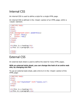 Internal CSS
An internal CSS is used to define a style for a single HTML page.
An internal CSS is defined in the <head> section of an HTML page, within a
<style> element:
<!DOCTYPE html>
<html>
<head>
<style>
body {background-color: powderblue;}
h1 {color: blue;}
p {color: red;}
</style>
</head>
<body>
<h1>This is a heading</h1>
<p>This is a paragraph.</p>
</body>
</html>
External CSS
An external style sheet is used to define the style for many HTML pages.
With an external style sheet, you can change the look of an entire web
site, by changing one file!
To use an external style sheet, add a link to it in the <head> section of the
HTML page:
<!DOCTYPE html>
<html>
<head>
<link rel="stylesheet" href="styles.css">
</head>
<body>
<h1>This is a heading</h1>
<p>This is a paragraph.</p>
 