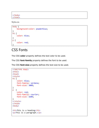 </body>
</html>
Styles.css
body {
background-color: powderblue;
}
h1 {
color: blue;
}
p {
color: red;
}
CSS Fonts
The CSS color property defines the text color to be used.
The CSS font-family property defines the font to be used.
The CSS font-size property defines the text size to be used.
<!DOCTYPE html>
<html>
<head>
<style>
h1 {
color: blue;
font-family: verdana;
font-size: 300%;
}
p {
color: red;
font-family: courier;
font-size: 160%;
}
</style>
</head>
<body>
<h1>This is a heading</h1>
<p>This is a paragraph.</p>
 