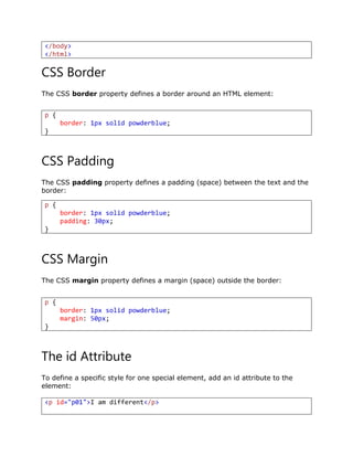 </body>
</html>
CSS Border
The CSS border property defines a border around an HTML element:
CSS Padding
The CSS padding property defines a padding (space) between the text and the
border:
CSS Margin
The CSS margin property defines a margin (space) outside the border:
The id Attribute
To define a specific style for one special element, add an id attribute to the
element:
<p id="p01">I am different</p>
p {
border: 1px solid powderblue;
}
p {
border: 1px solid powderblue;
padding: 30px;
}
p {
border: 1px solid powderblue;
margin: 50px;
}
 