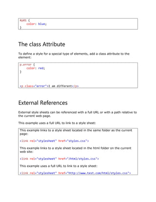 #p01 {
color: blue;
}
The class Attribute
To define a style for a special type of elements, add a class attribute to the
element:
p.error {
color: red;
}
<p class="error">I am different</p>
External References
External style sheets can be referenced with a full URL or with a path relative to
the current web page.
This example uses a full URL to link to a style sheet:
This example links to a style sheet located in the same folder as the current
page:
<link rel="stylesheet" href="styles.css">
This example links to a style sheet located in the html folder on the current
web site:
<link rel="stylesheet" href="/html/styles.css">
This example uses a full URL to link to a style sheet:
<link rel="stylesheet" href="http://www.test.com/html/styles.css">
 