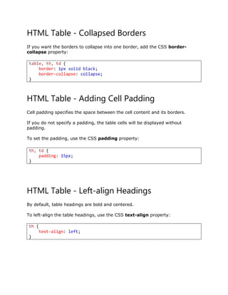HTML Table - Collapsed Borders
If you want the borders to collapse into one border, add the CSS border-
collapse property:
HTML Table - Adding Cell Padding
Cell padding specifies the space between the cell content and its borders.
If you do not specify a padding, the table cells will be displayed without
padding.
To set the padding, use the CSS padding property:
HTML Table - Left-align Headings
By default, table headings are bold and centered.
To left-align the table headings, use the CSS text-align property:
table, th, td {
border: 1px solid black;
border-collapse: collapse;
}
th, td {
padding: 15px;
}
th {
text-align: left;
}
 