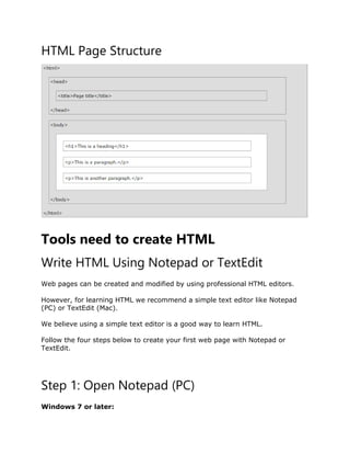 HTML Page Structure
Tools need to create HTML
Write HTML Using Notepad or TextEdit
Web pages can be created and modified by using professional HTML editors.
However, for learning HTML we recommend a simple text editor like Notepad
(PC) or TextEdit (Mac).
We believe using a simple text editor is a good way to learn HTML.
Follow the four steps below to create your first web page with Notepad or
TextEdit.
Step 1: Open Notepad (PC)
Windows 7 or later:
 