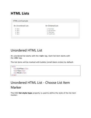 HTML Lists
Unordered HTML List
An unordered list starts with the <ul> tag. Each list item starts with
the <li> tag.
The list items will be marked with bullets (small black circles) by default:
Unordered HTML List - Choose List Item
Marker
The CSS list-style-type property is used to define the style of the list item
marker:
<ul>
<li>Coffee</li>
<li>Tea</li>
<li>Milk</li>
</ul>
 