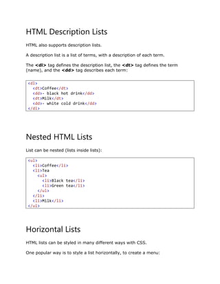 HTML Description Lists
HTML also supports description lists.
A description list is a list of terms, with a description of each term.
The <dl> tag defines the description list, the <dt> tag defines the term
(name), and the <dd> tag describes each term:
Nested HTML Lists
List can be nested (lists inside lists):
<ul>
<li>Coffee</li>
<li>Tea
<ul>
<li>Black tea</li>
<li>Green tea</li>
</ul>
</li>
<li>Milk</li>
</ul>
Horizontal Lists
HTML lists can be styled in many different ways with CSS.
One popular way is to style a list horizontally, to create a menu:
<dl>
<dt>Coffee</dt>
<dd>- black hot drink</dd>
<dt>Milk</dt>
<dd>- white cold drink</dd>
</dl>
 