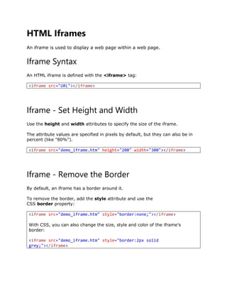 HTML Iframes
An iframe is used to display a web page within a web page.
Iframe Syntax
An HTML iframe is defined with the <iframe> tag:
<iframe src="URL"></iframe>
Iframe - Set Height and Width
Use the height and width attributes to specify the size of the iframe.
The attribute values are specified in pixels by default, but they can also be in
percent (like "80%").
<iframe src="demo_iframe.htm" height="200" width="300"></iframe>
Iframe - Remove the Border
By default, an iframe has a border around it.
To remove the border, add the style attribute and use the
CSS border property:
<iframe src="demo_iframe.htm" style="border:none;"></iframe>
With CSS, you can also change the size, style and color of the iframe's
border:
<iframe src="demo_iframe.htm" style="border:2px solid
grey;"></iframe>
 