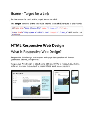 Iframe - Target for a Link
An iframe can be used as the target frame for a link.
The target attribute of the link must refer to the name attribute of the iframe:
<iframe src="demo_iframe.htm" name="iframe_a"></iframe>
<p><a href="http://www.w3schools.com" target="iframe_a">W3Schools.com
</a></p>
HTML Responsive Web Design
What is Responsive Web Design?
Responsive Web Design makes your web page look good on all devices
(desktops, tablets, and phones).
Responsive Web Design is about using CSS and HTML to resize, hide, shrink,
enlarge, or move the content to make it look good on any screen:
 