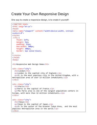 Create Your Own Responsive Design
One way to create a responsive design, is to create it yourself:
<!DOCTYPE html>
<html lang="en-us">
<head>
<meta name="viewport" content="width=device-width, initial-
scale=1.0">
<style>
.city {
float: left;
margin: 5px;
padding: 15px;
max-width: 300px;
height: 300px;
border: 1px solid black;
}
</style>
</head>
<body>
<h1>Responsive Web Design Demo</h1>
<div class="city">
<h2>London</h2>
<p>London is the capital city of England.</p>
<p>It is the most populous city in the United Kingdom, with a
metropolitan area of over 13 million inhabitants.</p>
</div>
<div class="city">
<h2>Paris</h2>
<p>Paris is the capital of France.</p>
<p>The Paris area is one of the largest population centers in
Europe, with more than 12 million inhabitants.</p>
</div>
<div class="city">
<h2>Tokyo</h2>
<p>Tokyo is the capital of Japan.</p>
<p>It is the center of the Greater Tokyo Area, and the most
populous metropolitan area in the world.</p>
</div>
 