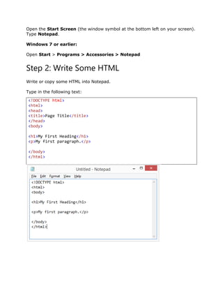 Open the Start Screen (the window symbol at the bottom left on your screen).
Type Notepad.
Windows 7 or earlier:
Open Start > Programs > Accessories > Notepad
Step 2: Write Some HTML
Write or copy some HTML into Notepad.
Type in the following text:
<!DOCTYPE html>
<html>
<head>
<title>Page Title</title>
</head>
<body>
<h1>My First Heading</h1>
<p>My first paragraph.</p>
</body>
</html>
 