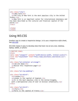 <div class="city">
<h2>New York</h2>
<p>The City of New York is the most populous city in the United
States.</p>
<p>New York is an important center for international diplomacy and
has been described as the cultural and financial capital of the
world.</p>
</div>
</body>
</html>
Using W3.CSS
Another way to create a responsive design, is to use a responsive style sheet,
like W3.CSS
W3.CSS makes it easy to develop sites that look nice at any size; desktop,
laptop, tablet, or phone:
<!DOCTYPE html>
<html>
<meta name="viewport" content="width=device-width, initial-scale=1">
<link rel="stylesheet" href="http://www.w3schools.com/lib/w3.css">
<body>
<div class="w3-container w3-orange">
<h1>W3.CSS Demo</h1>
<p>Resize this responsive page!</p>
</div>
<div class="w3-row-padding">
<div class="w3-third">
<h2>London</h2>
<p>London is the capital of England.</p>
<p>It is the most populous city in the United Kingdom,
with a metropolitan area of over 13 million inhabitants.</p>
</div>
<div class="w3-third">
<h2>Paris</h2>
<p>Paris is the capital of France.</p>
 