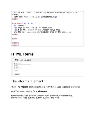 <p>The Paris area is one of the largest population centers in
Europe,
with more than 12 million inhabitants.</p>
</div>
<div class="w3-third">
<h2>Tokyo</h2>
<p>Tokyo is the capital of Japan.</p>
<p>It is the center of the Greater Tokyo Area,
and the most populous metropolitan area in the world.</p>
</div>
</div>
</body>
</html>
HTML Forms
The <form> Element
The HTML <form> element defines a form that is used to collect user input:
An HTML form contains form elements.
Form elements are different types of input elements, like text fields,
checkboxes, radio buttons, submit buttons, and more.
 