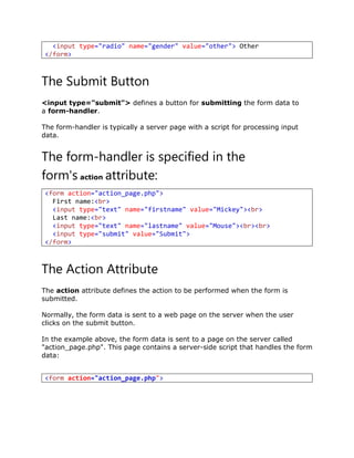 The Submit Button
<input type="submit"> defines a button for submitting the form data to
a form-handler.
The form-handler is typically a server page with a script for processing input
data.
The form-handler is specified in the
form's action attribute:
<form action="action_page.php">
First name:<br>
<input type="text" name="firstname" value="Mickey"><br>
Last name:<br>
<input type="text" name="lastname" value="Mouse"><br><br>
<input type="submit" value="Submit">
</form>
The Action Attribute
The action attribute defines the action to be performed when the form is
submitted.
Normally, the form data is sent to a web page on the server when the user
clicks on the submit button.
In the example above, the form data is sent to a page on the server called
"action_page.php". This page contains a server-side script that handles the form
data:
<input type="radio" name="gender" value="other"> Other
</form>
<form action="action_page.php">
 