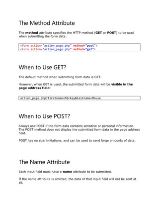 The Method Attribute
The method attribute specifies the HTTP method (GET or POST) to be used
when submitting the form data:
When to Use GET?
The default method when submitting form data is GET.
However, when GET is used, the submitted form data will be visible in the
page address field:
When to Use POST?
Always use POST if the form data contains sensitive or personal information.
The POST method does not display the submitted form data in the page address
field.
POST has no size limitations, and can be used to send large amounts of data.
The Name Attribute
Each input field must have a name attribute to be submitted.
If the name attribute is omitted, the data of that input field will not be sent at
all.
<form action="action_page.php" method="post">
<form action="action_page.php" method="get">
action_page.php?firstname=Mickey&lastname=Mouse
 