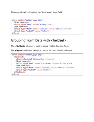 This example will only submit the "Last name" input field:
<form action="action_page.php">
First name:<br>
<input type="text" value="Mickey"><br>
Last name:<br>
<input type="text" name="lastname" value="Mouse"><br><br>
<input type="submit" value="Submit">
</form>
Grouping Form Data with <fieldset>
The <fieldset> element is used to group related data in a form.
The <legend> element defines a caption for the <fieldset> element.
<form action="action_page.php">
<fieldset>
<legend>Personal information:</legend>
First name:<br>
<input type="text" name="firstname" value="Mickey"><br>
Last name:<br>
<input type="text" name="lastname" value="Mouse"><br><br>
<input type="submit" value="Submit">
</fieldset>
</form>
 