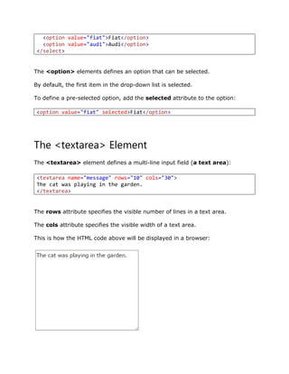The <option> elements defines an option that can be selected.
By default, the first item in the drop-down list is selected.
To define a pre-selected option, add the selected attribute to the option:
The <textarea> Element
The <textarea> element defines a multi-line input field (a text area):
The rows attribute specifies the visible number of lines in a text area.
The cols attribute specifies the visible width of a text area.
This is how the HTML code above will be displayed in a browser:
<option value="fiat">Fiat</option>
<option value="audi">Audi</option>
</select>
<option value="fiat" selected>Fiat</option>
<textarea name="message" rows="10" cols="30">
The cat was playing in the garden.
</textarea>
 