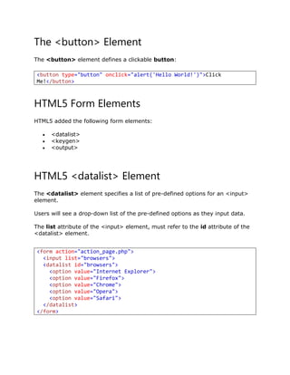 The <button> Element
The <button> element defines a clickable button:
HTML5 Form Elements
HTML5 added the following form elements:
 <datalist>
 <keygen>
 <output>
HTML5 <datalist> Element
The <datalist> element specifies a list of pre-defined options for an <input>
element.
Users will see a drop-down list of the pre-defined options as they input data.
The list attribute of the <input> element, must refer to the id attribute of the
<datalist> element.
<button type="button" onclick="alert('Hello World!')">Click
Me!</button>
<form action="action_page.php">
<input list="browsers">
<datalist id="browsers">
<option value="Internet Explorer">
<option value="Firefox">
<option value="Chrome">
<option value="Opera">
<option value="Safari">
</datalist>
</form>
 