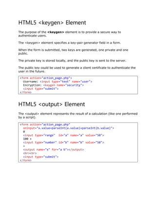 HTML5 <keygen> Element
The purpose of the <keygen> element is to provide a secure way to
authenticate users.
The <keygen> element specifies a key-pair generator field in a form.
When the form is submitted, two keys are generated, one private and one
public.
The private key is stored locally, and the public key is sent to the server.
The public key could be used to generate a client certificate to authenticate the
user in the future.
HTML5 <output> Element
The <output> element represents the result of a calculation (like one performed
by a script).
<form action="action_page.php"
oninput="x.value=parseInt(a.value)+parseInt(b.value)">
0
<input type="range" id="a" name="a" value="50">
100 +
<input type="number" id="b" name="b" value="50">
=
<output name="x" for="a b"></output>
<br><br>
<input type="submit">
</form>
<form action="action_page.php">
Username: <input type="text" name="user">
Encryption: <keygen name="security">
<input type="submit">
</form>
 