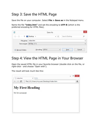 Step 3: Save the HTML Page
Save the file on your computer. Select File > Save as in the Notepad menu.
Name the file "index.htm" and set the encoding to UTF-8 (which is the
preferred encoding for HTML files).
Step 4: View the HTML Page in Your Browser
Open the saved HTML file in your favorite browser (double click on the file, or
right-click - and choose "Open with").
The result will look much like this:
 