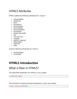 HTML5 Attributes
HTML5 added the following attributes for <input>:
 autocomplete
 autofocus
 form
 formaction
 formenctype
 formmethod
 formnovalidate
 formtarget
 height and width
 list
 min and max
 multiple
 pattern (regexp)
 placeholder
 required
 step
and the following attributes for <form>:
 autocomplete
 novalidate
HTML5 Introduction
What is New in HTML5?
The DOCTYPE declaration for HTML5 is very simple:
<!DOCTYPE html>
The character encoding (charset) declaration is also very simple:
<meta charset="UTF-8">
 